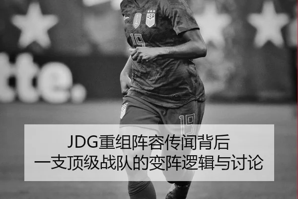 JDG重组阵容传闻背后 一支顶级战队的变阵逻辑与讨论